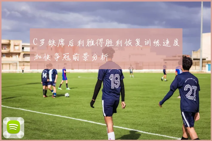 C罗缺席后利雅得胜利恢复训练速度加快争冠前景分析