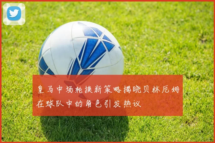 皇马中场轮换新策略揭晓贝林厄姆在球队中的角色引发热议