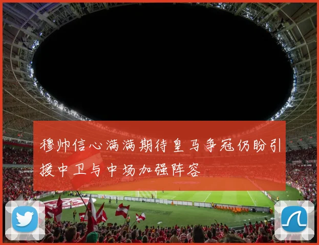 穆帅信心满满期待皇马争冠仍盼引援中卫与中场加强阵容