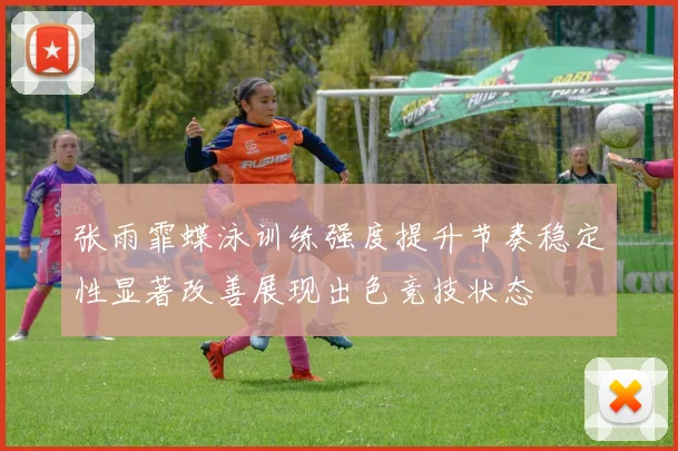 张雨霏蝶泳训练强度提升节奏稳定性显著改善展现出色竞技状态