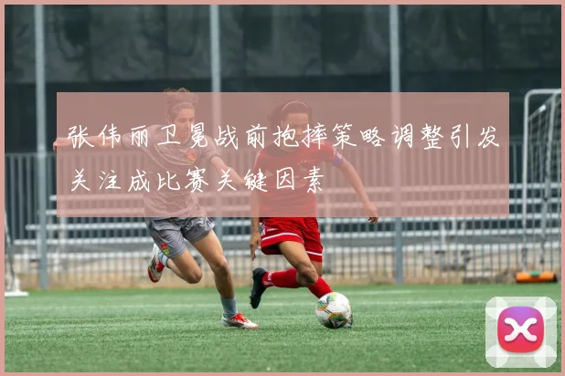 张伟丽卫冕战前抱摔策略调整引发关注成比赛关键因素