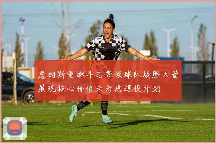 詹姆斯重燃斗志带领球队战胜火箭展现核心价值未考虑退役计划