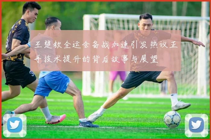 王楚钦全运会备战加速引发热议正手技术提升的背后故事与展望