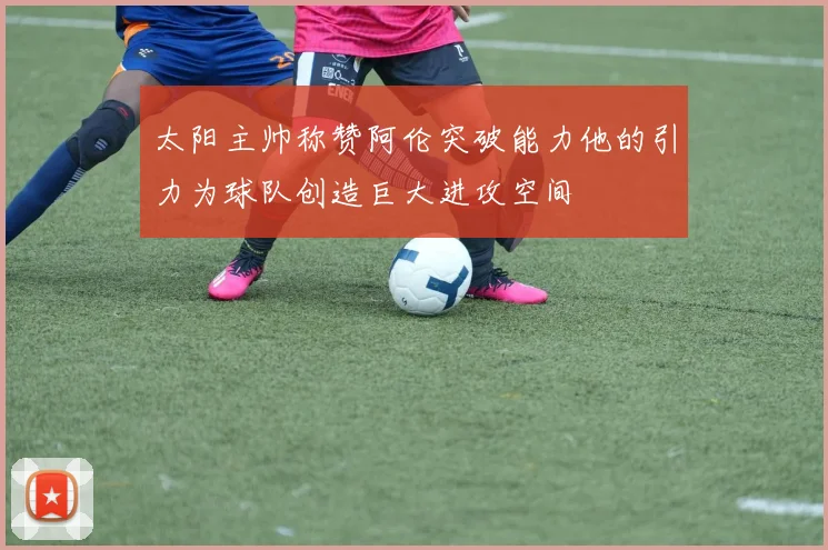 太阳主帅称赞阿伦突破能力他的引力为球队创造巨大进攻空间