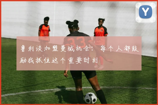 鲁利谈加盟曼城机会：每个人都鼓励我抓住这个重要时刻