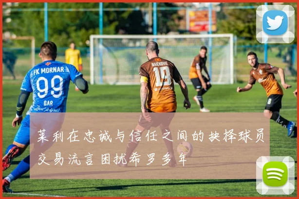 莱利在忠诚与信任之间的抉择球员交易流言困扰希罗多年