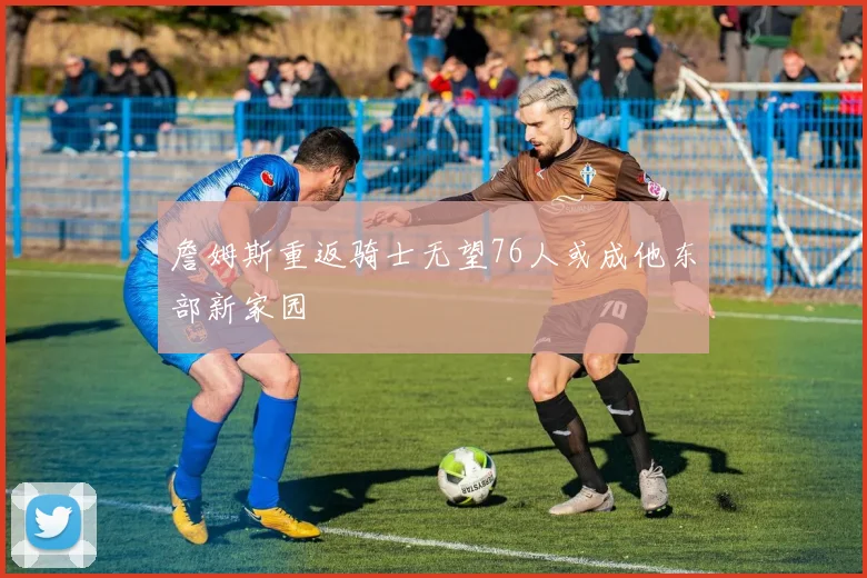 詹姆斯重返骑士无望76人或成他东部新家园