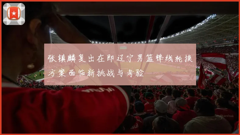 张镇麟复出在即辽宁男篮锋线轮换方案面临新挑战与考验