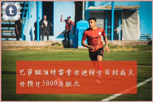 巴萨瞄准特雷索尔迪转会目标成交价预计5000万欧元
